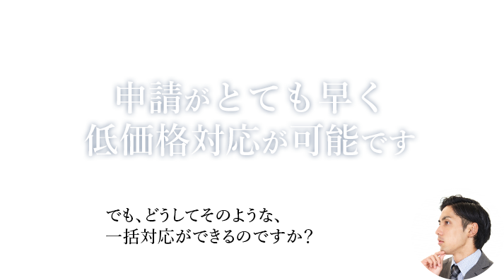 申請がとても早く、低価格対応が可能です でも、どうしてそのような、一括対応ができるのですか?